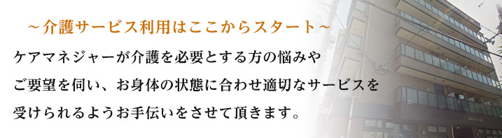 介護サービス利用はここからスタート ケアマネジャーが介護を必要とする方のお悩みやご要望を伺い、お身体の状態に合わせ適切なサービスを受けられるようお手伝いさせて頂きます。
